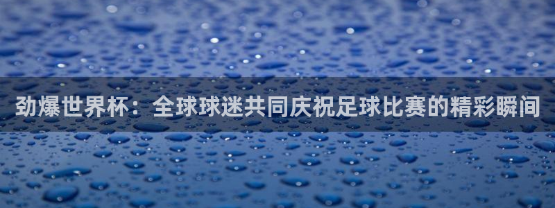 蓝鲸app：劲爆世界杯：全球球迷共同庆祝足球比赛的精彩瞬间